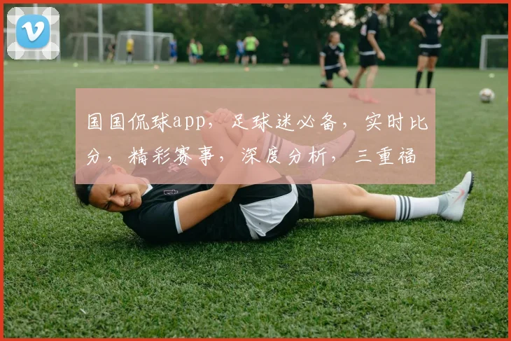 国国侃球app，足球迷必备，实时比分，精彩赛事，深度分析，三重福利，不容错过