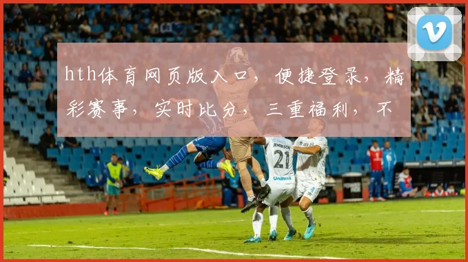 hth体育网页版入口，便捷登录，精彩赛事，实时比分，三重福利，不容错过