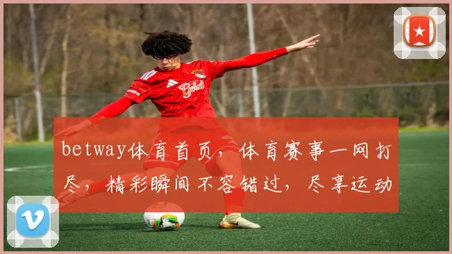 betway体育首页，体育赛事一网打尽，精彩瞬间不容错过，尽享运动激情