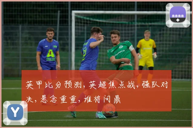 英甲比分预测,英超焦点战,强队对决,悬念重重,谁将问鼎